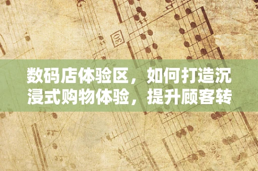 数码店体验区，如何打造沉浸式购物体验，提升顾客转化率？