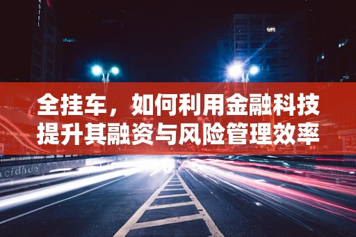 全挂车，如何利用金融科技提升其融资与风险管理效率？