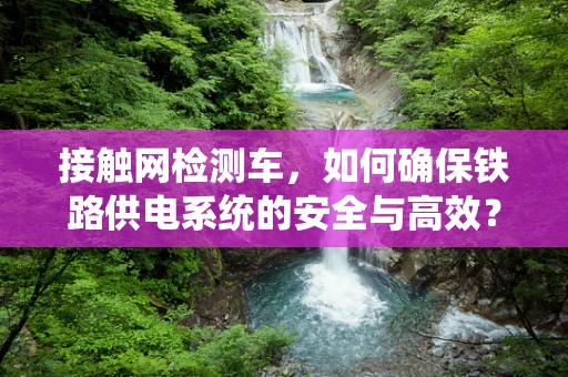 接触网检测车，如何确保铁路供电系统的安全与高效？