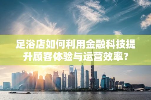 足浴店如何利用金融科技提升顾客体验与运营效率？