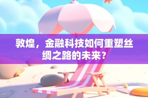 敦煌，金融科技如何重塑丝绸之路的未来？