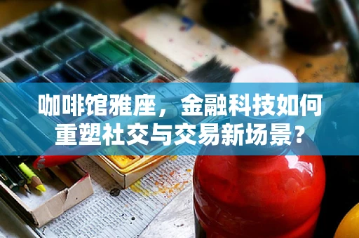 咖啡馆雅座，金融科技如何重塑社交与交易新场景？