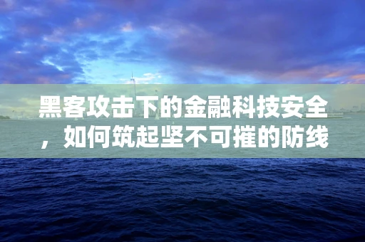 黑客攻击下的金融科技安全，如何筑起坚不可摧的防线？