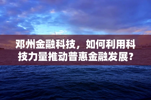 邓州金融科技，如何利用科技力量推动普惠金融发展？