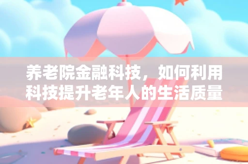 养老院金融科技，如何利用科技提升老年人的生活质量与财务安全？