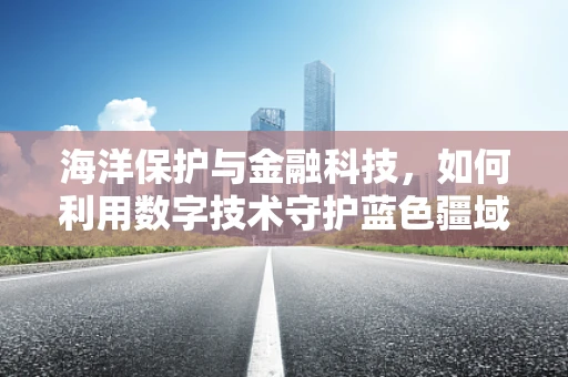 海洋保护与金融科技，如何利用数字技术守护蓝色疆域？