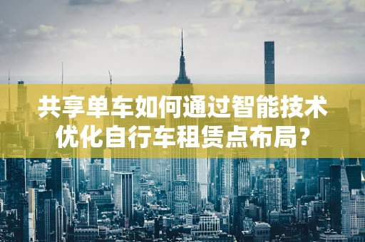 共享单车如何通过智能技术优化自行车租赁点布局？