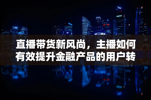 直播带货新风尚，主播如何有效提升金融产品的用户转化率？