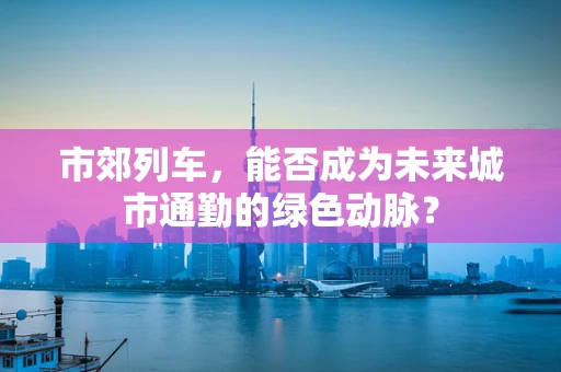 市郊列车，能否成为未来城市通勤的绿色动脉？