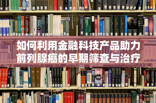 如何利用金融科技产品助力前列腺癌的早期筛查与治疗？