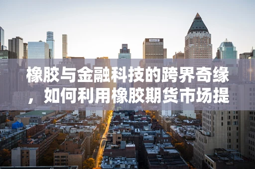 橡胶与金融科技的跨界奇缘，如何利用橡胶期货市场提升风险管理？