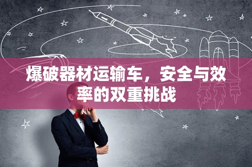 爆破器材运输车，安全与效率的双重挑战