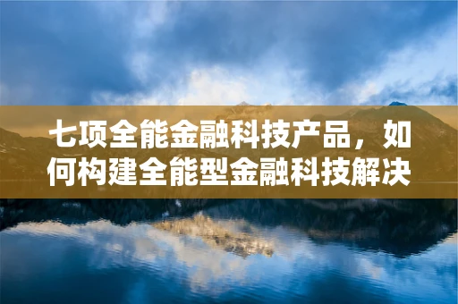 七项全能金融科技产品，如何构建全能型金融科技解决方案？