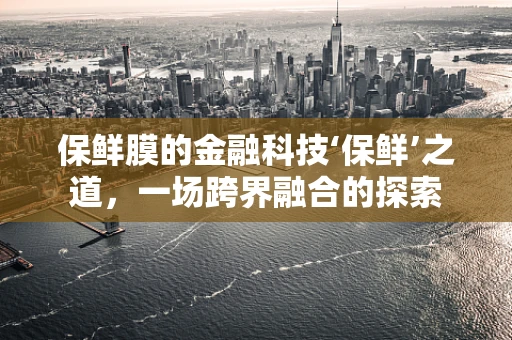 保鲜膜的金融科技‘保鲜’之道，一场跨界融合的探索