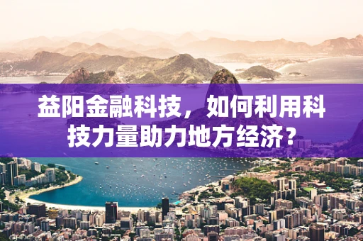 益阳金融科技，如何利用科技力量助力地方经济？