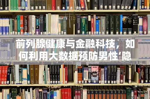 前列腺健康与金融科技，如何利用大数据预防男性‘隐秘’的挑战？