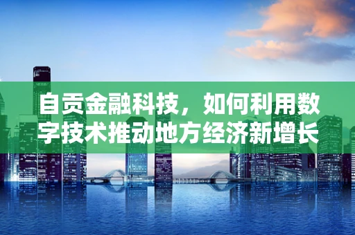 自贡金融科技，如何利用数字技术推动地方经济新增长？