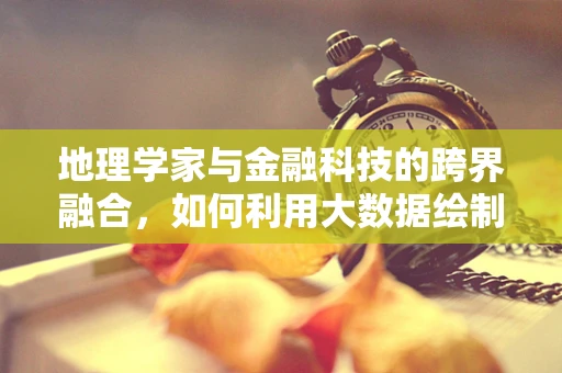 地理学家与金融科技的跨界融合，如何利用大数据绘制经济地图？