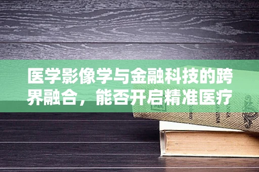 医学影像学与金融科技的跨界融合，能否开启精准医疗融资新纪元？