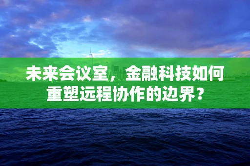 未来会议室，金融科技如何重塑远程协作的边界？