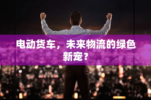 电动货车，未来物流的绿色新宠？