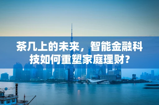 茶几上的未来，智能金融科技如何重塑家庭理财？