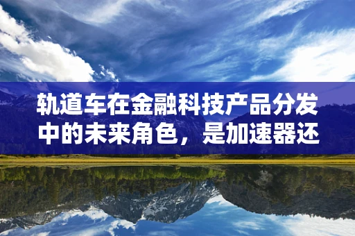 轨道车在金融科技产品分发中的未来角色，是加速器还是绊脚石？
