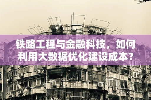 铁路工程与金融科技，如何利用大数据优化建设成本？