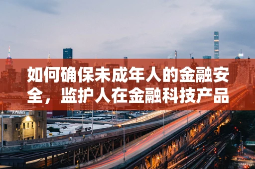 如何确保未成年人的金融安全，监护人在金融科技产品中的角色与责任？