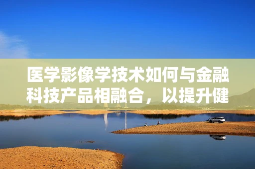 医学影像学技术如何与金融科技产品相融合，以提升健康管理与保险服务的精准度？