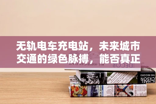 无轨电车充电站，未来城市交通的绿色脉搏，能否真正实现高效充电？