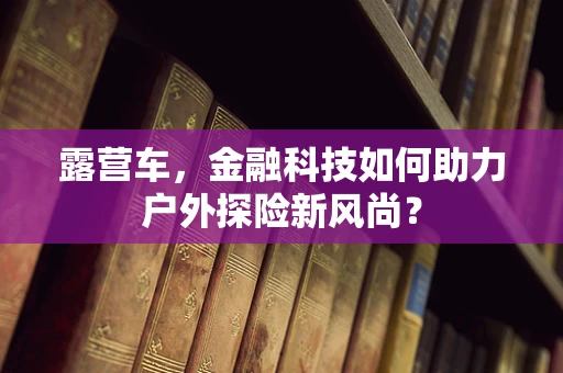 露营车，金融科技如何助力户外探险新风尚？