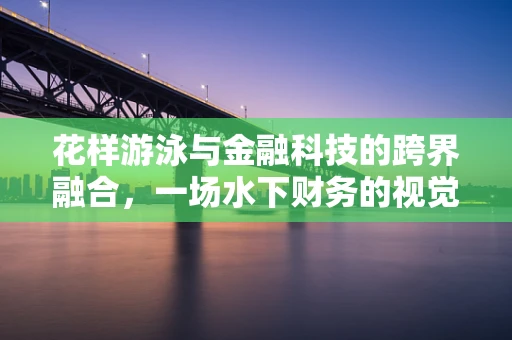 花样游泳与金融科技的跨界融合，一场水下财务的视觉盛宴？
