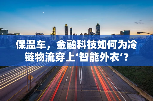 保温车，金融科技如何为冷链物流穿上‘智能外衣’？