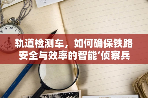 轨道检测车，如何确保铁路安全与效率的智能‘侦察兵’？