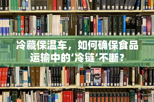 冷藏保温车，如何确保食品运输中的‘冷链’不断？
