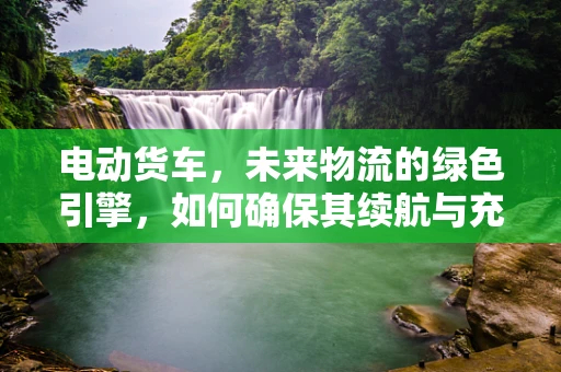 电动货车，未来物流的绿色引擎，如何确保其续航与充电的效率？