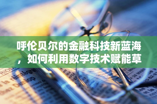 呼伦贝尔的金融科技新蓝海，如何利用数字技术赋能草原经济？