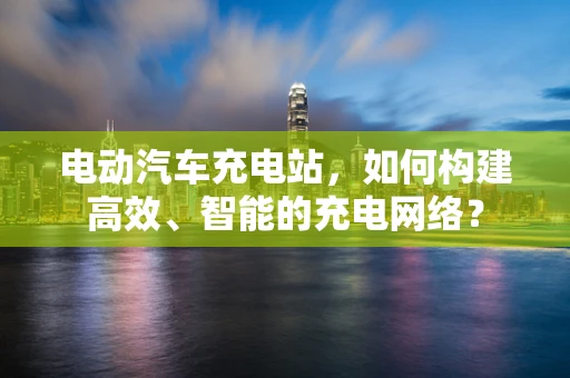 电动汽车充电站，如何构建高效、智能的充电网络？