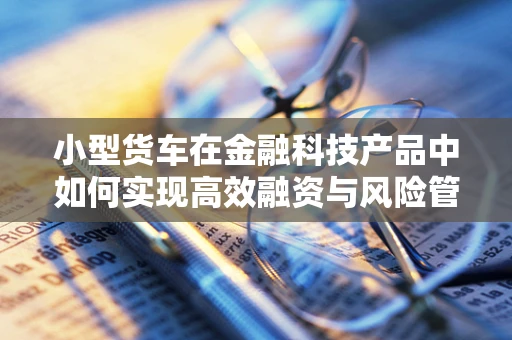 小型货车在金融科技产品中如何实现高效融资与风险管理？