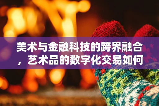 美术与金融科技的跨界融合，艺术品的数字化交易如何重塑市场？