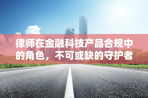 律师在金融科技产品合规中的角色，不可或缺的守护者？