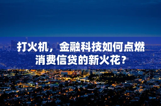 打火机，金融科技如何点燃消费信贷的新火花？