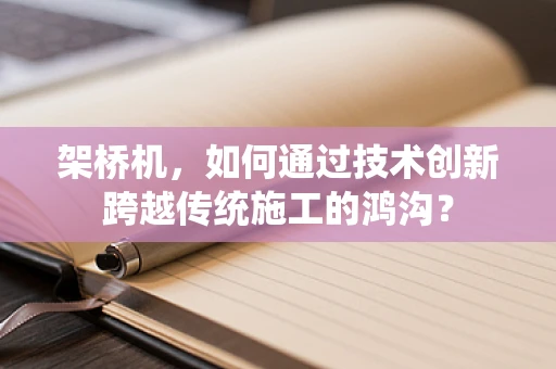 架桥机，如何通过技术创新跨越传统施工的鸿沟？