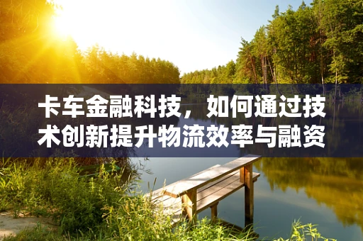 卡车金融科技，如何通过技术创新提升物流效率与融资便利性？