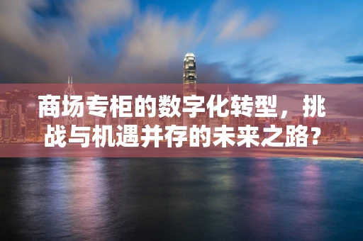 商场专柜的数字化转型，挑战与机遇并存的未来之路？