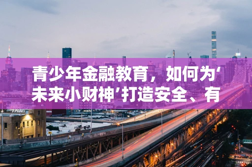 青少年金融教育，如何为‘未来小财神’打造安全、有趣的理财启蒙？