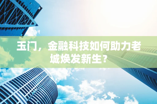 玉门，金融科技如何助力老城焕发新生？