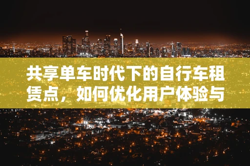 共享单车时代下的自行车租赁点，如何优化用户体验与运营效率？
