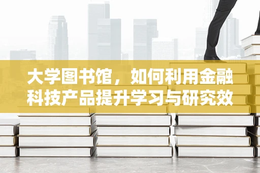 大学图书馆，如何利用金融科技产品提升学习与研究效率？